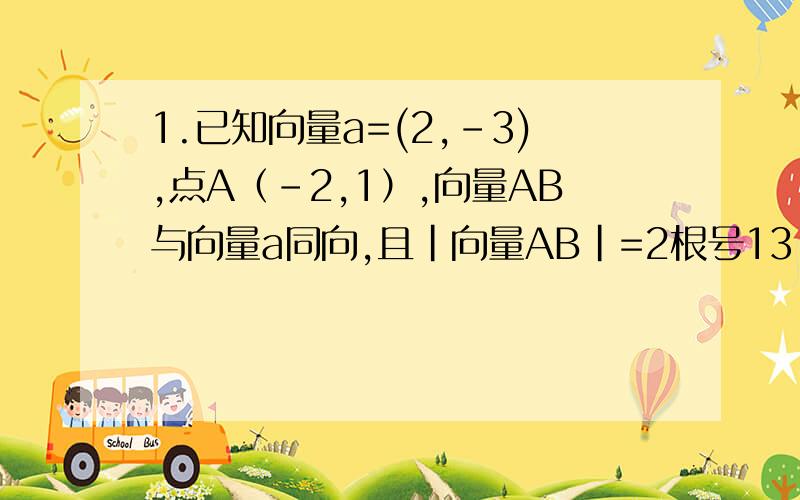 1.已知向量a=(2,-3),点A（-2,1）,向量AB与向量a同向,且|向量AB|=2根号13,求OB的坐标2.已知向量a=(-5,1),向量b=(3,2),向量c=(4,-2)（1）求|向量a+k*向量b|的最小值（2）在（1）的条件下求 向量a+k*向量b 与向