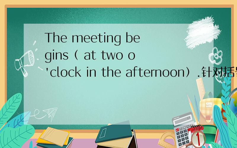 The meeting begins（ at two o'clock in the afternoon）.针对括号部分提问 （）（）（）the meeting ()?