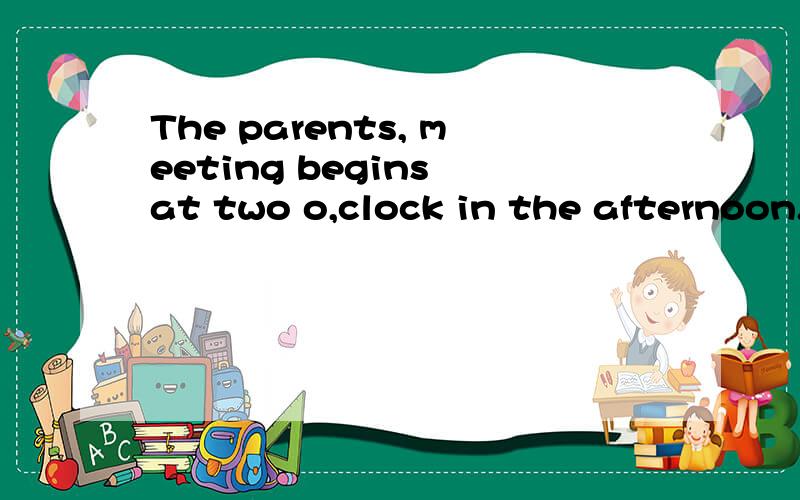 The parents, meeting begins at two o,clock in the afternoon.句子成份,begins为什么加s,为什么是begins at two o,clock 而不是two o,clock begins