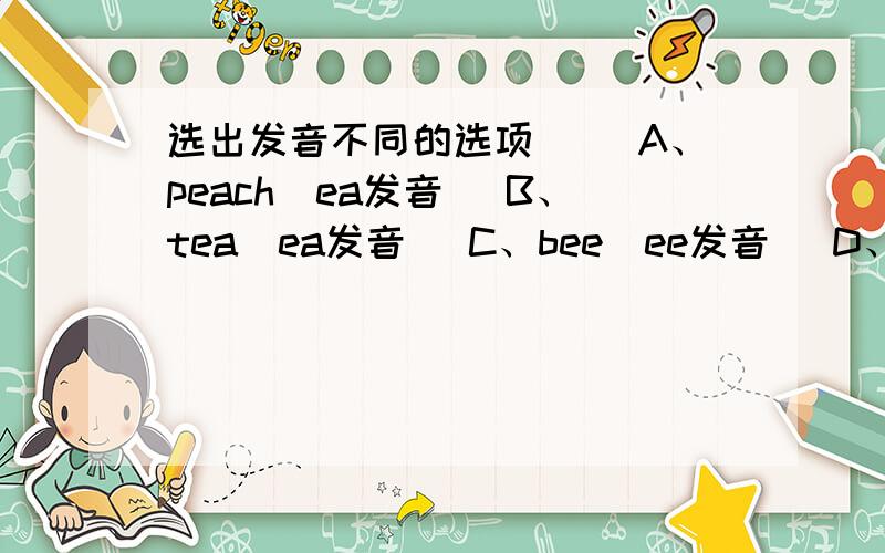 选出发音不同的选项（ ）A、peach（ea发音） B、tea（ea发音） C、bee（ee发音） D、egg（e发音）（ ）A、blue（bl发音） B、blow（bl发音） C、bread（br发音） D、black（bl发音）（ ）A、bad（a发音）