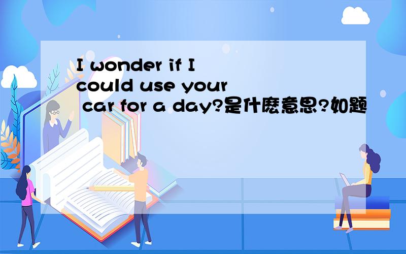 I wonder if I could use your car for a day?是什麽意思?如题