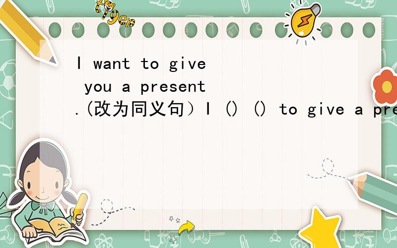 I want to give you a present.(改为同义句）I () () to give a present () you.