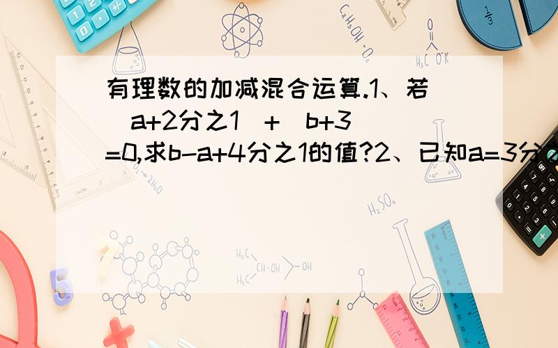 有理数的加减混合运算.1、若|a+2分之1|+|b+3|=0,求b-a+4分之1的值?2、已知a=3分之2,-b=2分之3,c=3分之4,求（-a)+b-(-c)的值?3、已知a的相反数是-5又5分之4,b是2又6分之1,c是4.8,|d|=4又6分之5,且d小于0,试求a-