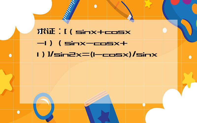 求证：[（sinx+cosx-1）（sinx-cosx+1）]/sin2x=(1-cosx)/sinx