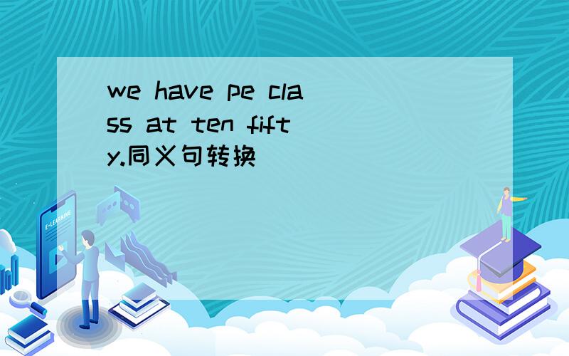 we have pe class at ten fifty.同义句转换