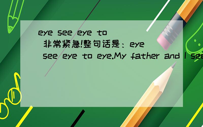 eye see eye to 非常紧急!整句话是：eye see eye to eye.My father and I see eye to eye on the problem.