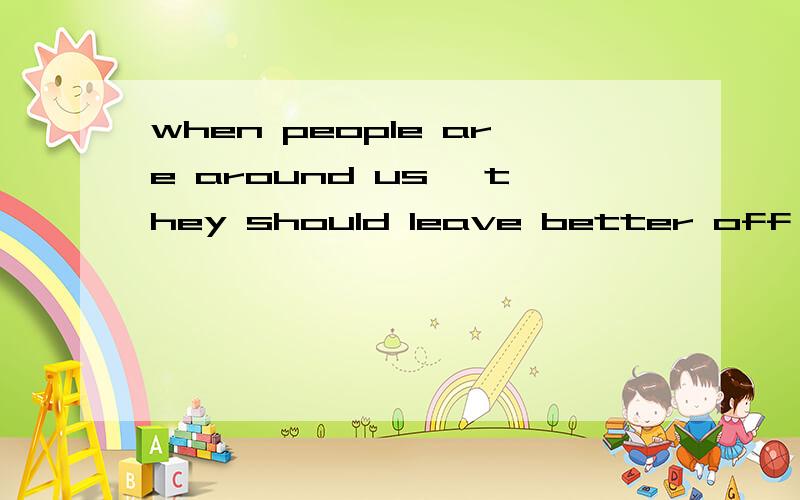 when people are around us ,they should leave better off than they were before.翻译