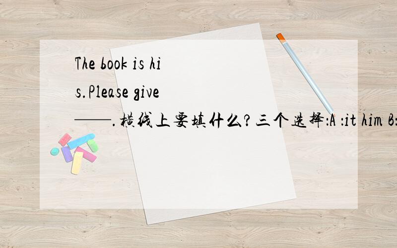 The book is his.Please give ——.横线上要填什么?三个选择：A ：it him B：it to him C：him “——”这个是横线