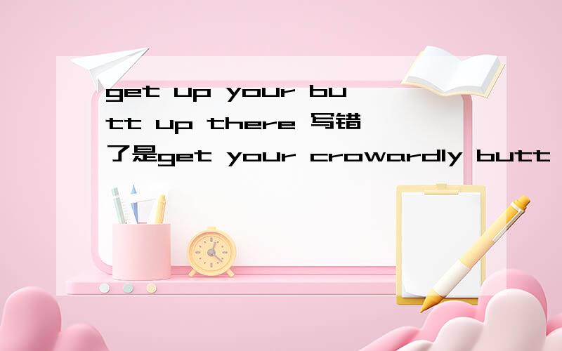 get up your butt up there 写错了是get your crowardly butt up there