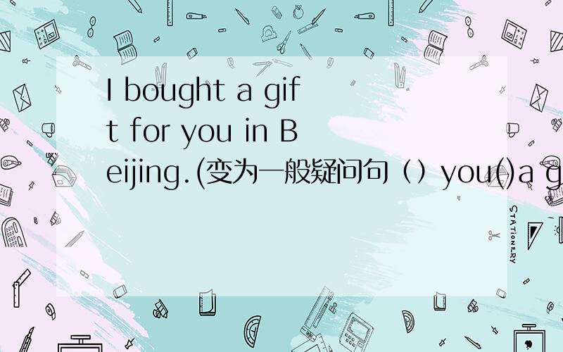 I bought a gift for you in Beijing.(变为一般疑问句（）you()a gift for()in Beijing.