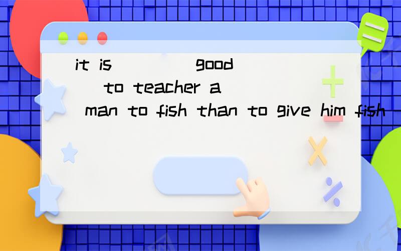 it is ___(good) to teacher a man to fish than to give him fish