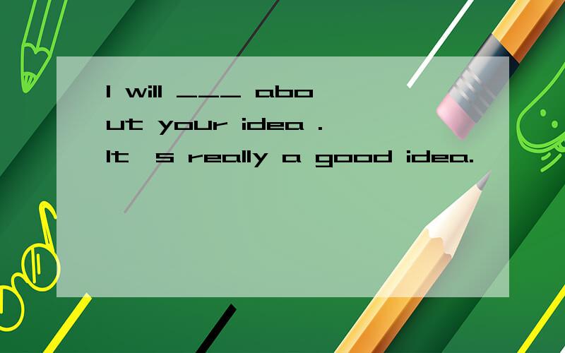I will ___ about your idea .It's really a good idea.