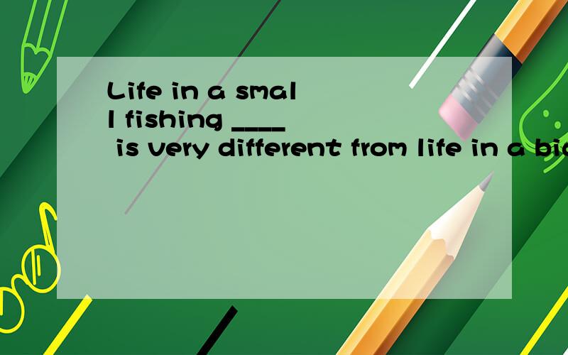 Life in a small fishing ____ is very different from life in a big city.A.cabin B.combination