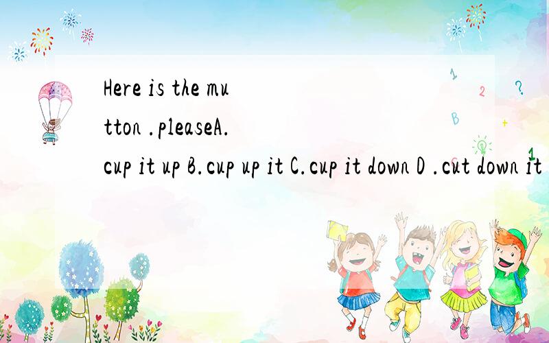 Here is the mutton .pleaseA.cup it up B.cup up it C.cup it down D .cut down it 最好是讲一下