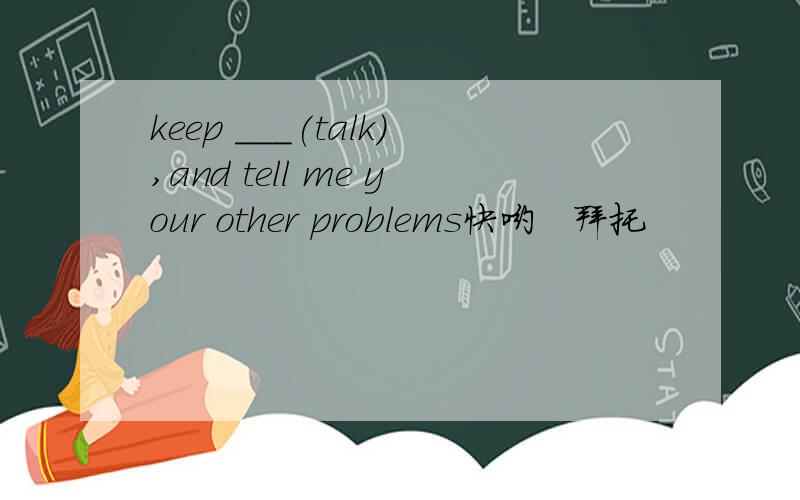 keep ___(talk),and tell me your other problems快哟   拜托