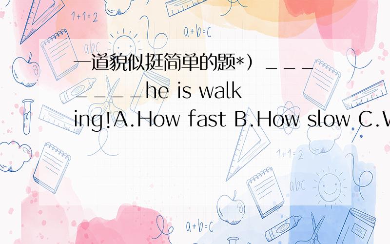 一道貌似挺简单的题*）_______he is walking!A.How fast B.How slow C.What fast D.What slow这是感叹句吧!为什么不选B,可我觉得貌似两个都可以选啊!