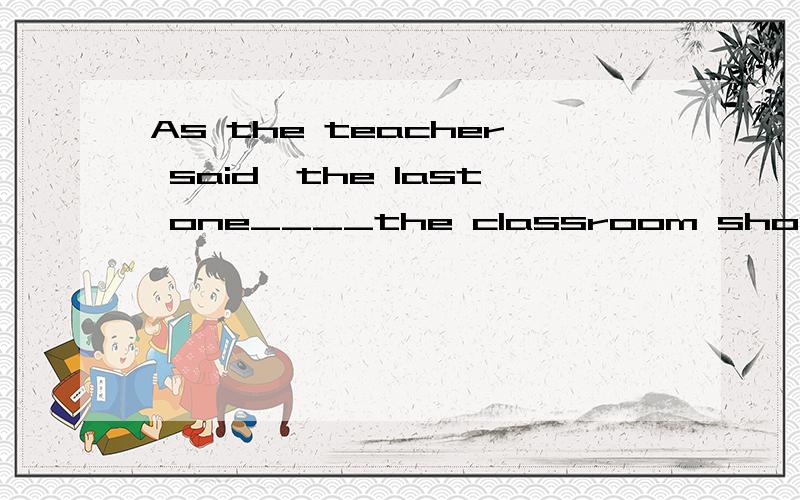 As the teacher said,the last one____the classroom should turn off all the lights.A.leaving B.left C.to leave D.will leave给理由..
