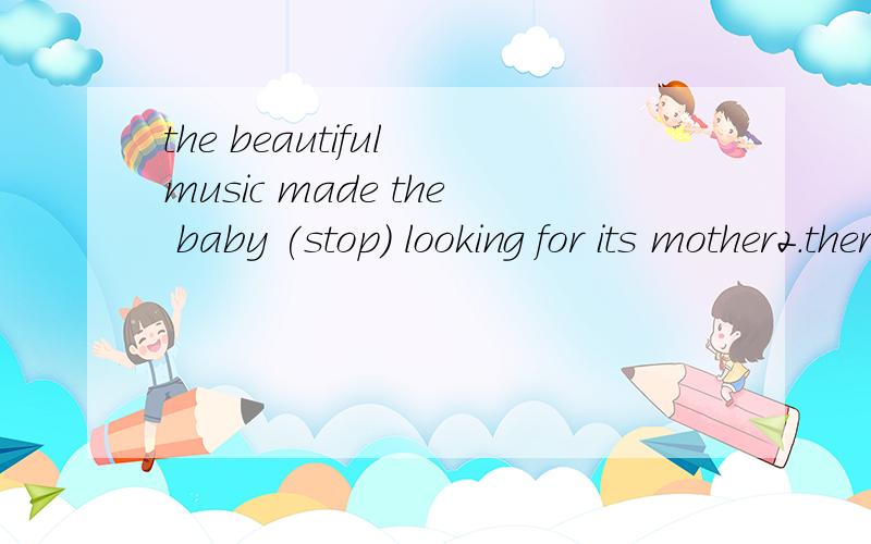 the beautiful music made the baby (stop) looking for its mother2.there are lots of old things on show in the m------ （在虚线上填词，m为开头）3.让我们来讨论一下我们的聚会 let's ------- about our party （虚线填词）