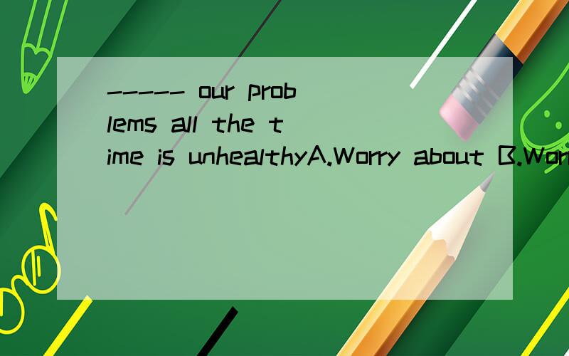 ----- our problems all the time is unhealthyA.Worry about B.Worry to C.Worrying about D.Worrying to