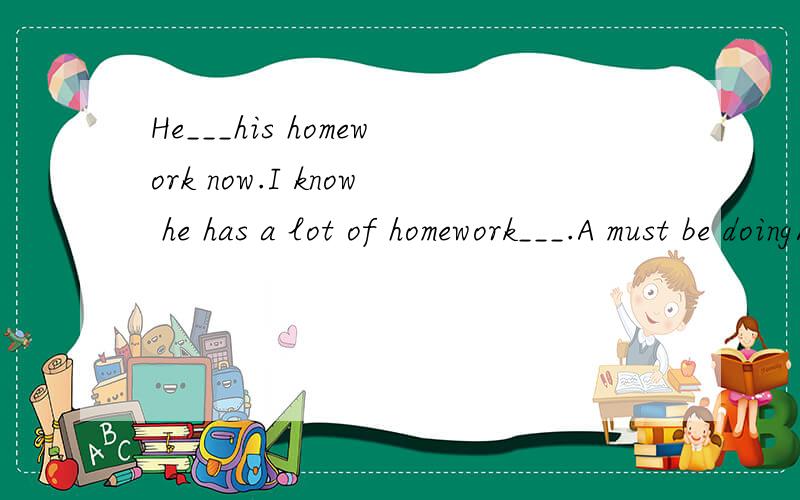He___his homework now.I know he has a lot of homework___.A must be doing/to do B must be doing/doing C can be doing/to do D can be doing/doing