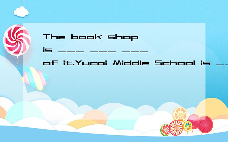 The book shop is ___ ___ ___of it.Yucai Middle School is ___ ___ ___of it.填空,急!今天就要