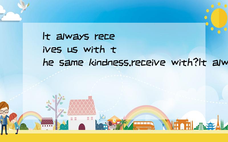 It always receives us with the same kindness.receive with?It always receives us with the same kindness.receive with?