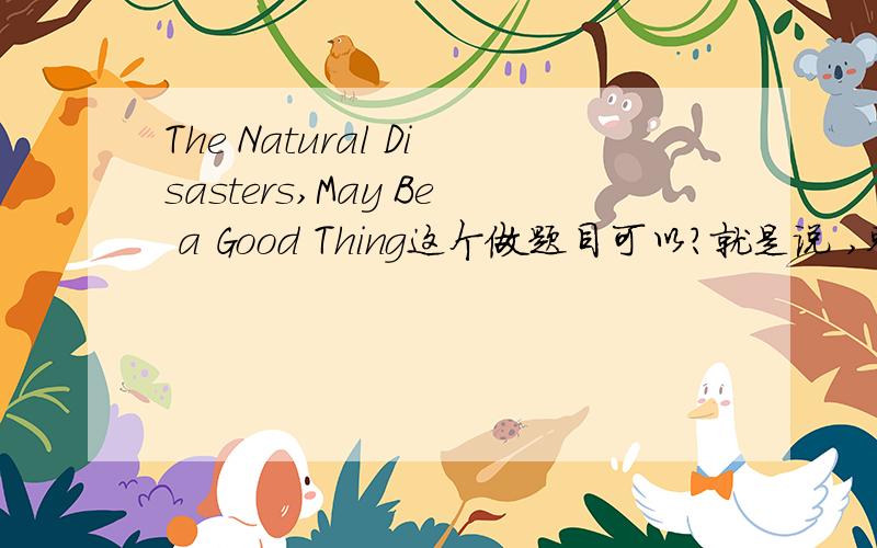 The Natural Disasters,May Be a Good Thing这个做题目可以?就是说 ,整个Natural Disaaters看成了一个主语?