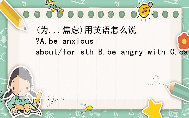 (为...焦虑)用英语怎么说?A.be anxious about/for sth B.be angry with C.care about