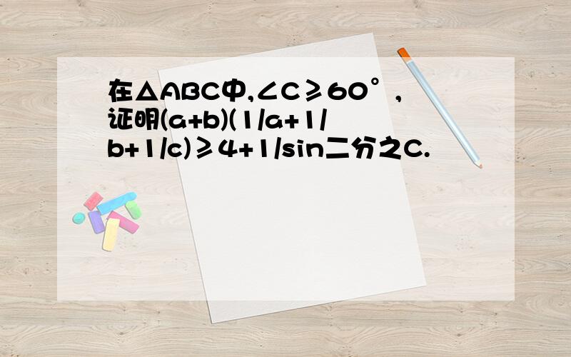 在△ABC中,∠C≥60°,证明(a+b)(1/a+1/b+1/c)≥4+1/sin二分之C.