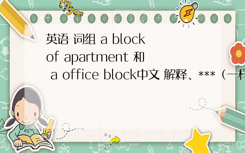 英语 词组 a block of apartment 和 a office block中文 解释、***（一样吗?）***（block取“ 大楼 大厦 ”之意）(不要词霸 之类的翻译 )