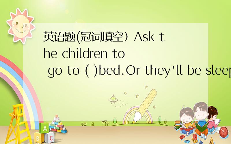 英语题(冠词填空）Ask the children to go to ( )bed.Or they'll be sleepy in ( )class.A:the;the B:the;/' C:/'the' D:/'/'为什么？