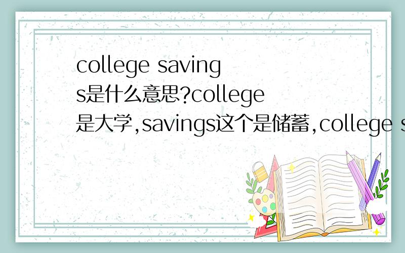 college savings是什么意思?college是大学,savings这个是储蓄,college savings放在一起时什么意思啊.