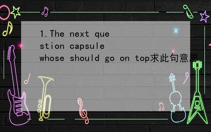 1.The next question capsule whose should go on top求此句意思
