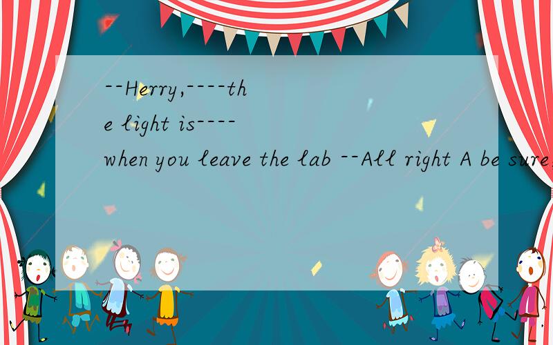 --Herry,----the light is----when you leave the lab --All right A be sure；turned onB make sure；turned off C sure；turning offD make sure；turning off
