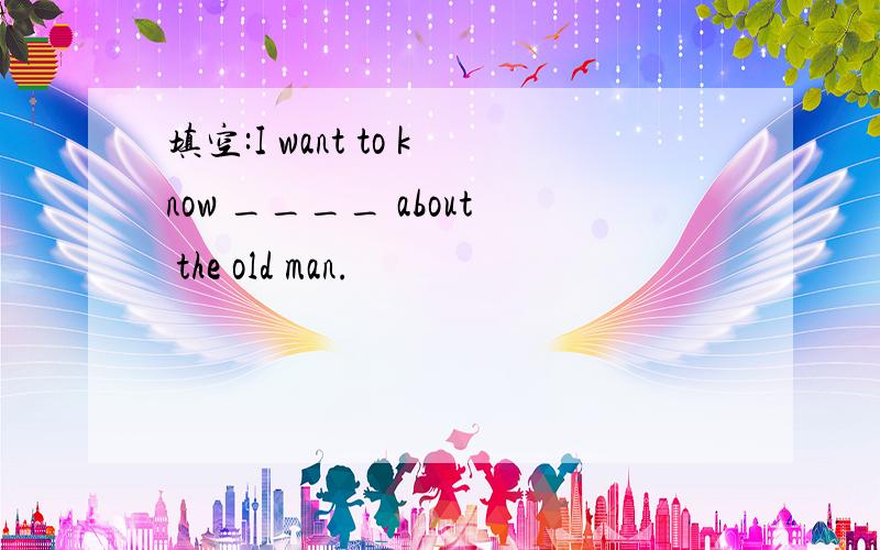 填空:I want to know ____ about the old man.