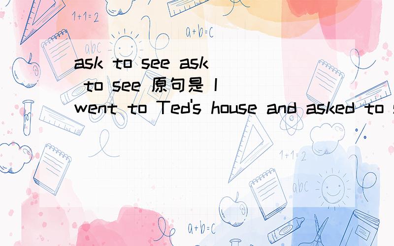 ask to see ask to see 原句是 I went to Ted's house and asked to see him but hewasn't in.我去特德的家，希望能见到他，但他不在。为什么翻译成希望见到他？