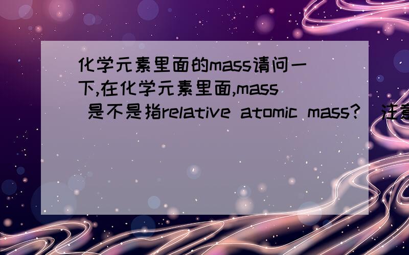 化学元素里面的mass请问一下,在化学元素里面,mass 是不是指relative atomic mass?(注意这个mass真的是mass,不是mass number)