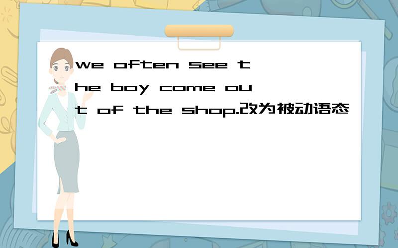 we often see the boy come out of the shop.改为被动语态