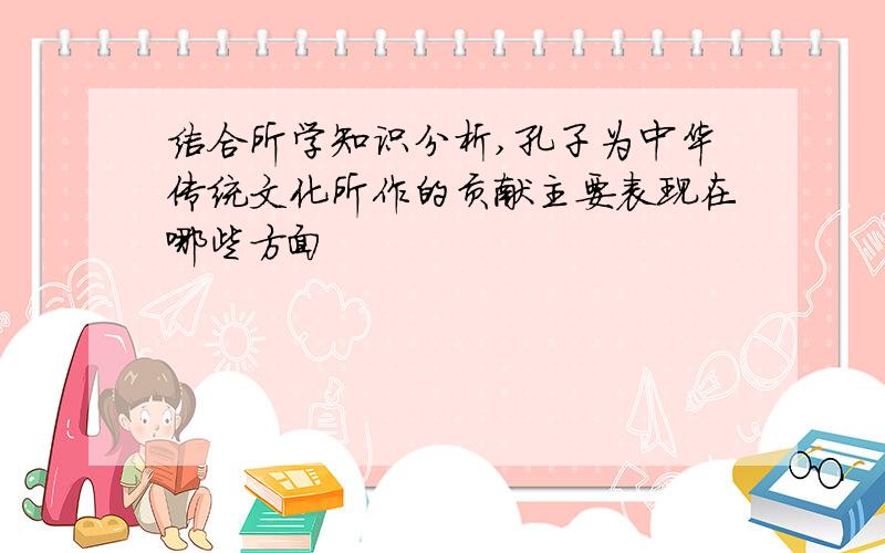 结合所学知识分析,孔子为中华传统文化所作的贡献主要表现在哪些方面