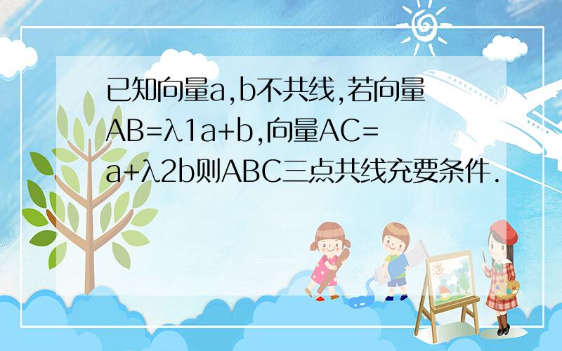 已知向量a,b不共线,若向量AB=λ1a+b,向量AC=a+λ2b则ABC三点共线充要条件.