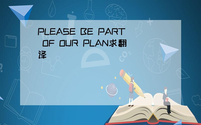 PLEASE BE PART OF OUR PLAN求翻译