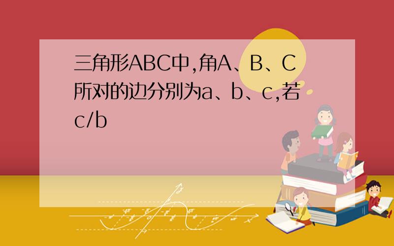三角形ABC中,角A、B、C所对的边分别为a、b、c,若c/b