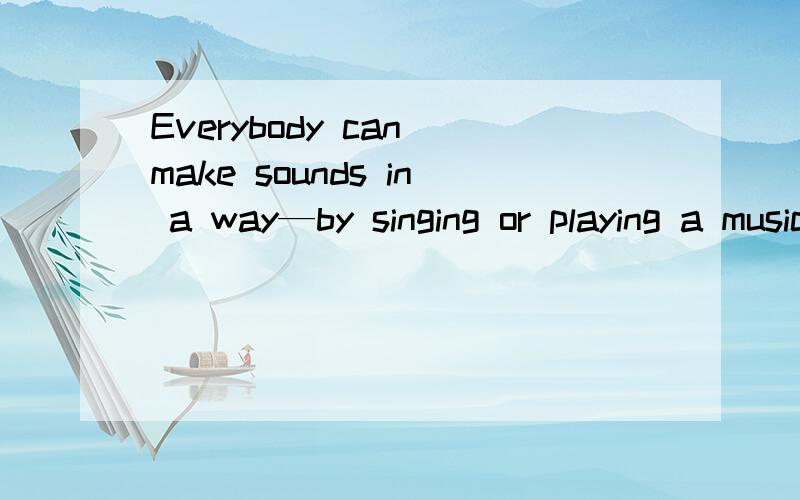 Everybody can make sounds in a way—by singing or playing a musical instrument是什么意思