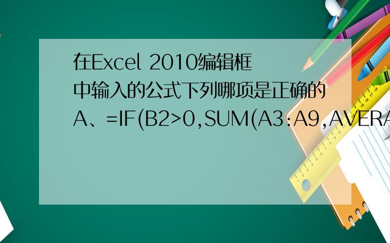 在Excel 2010编辑框中输入的公式下列哪项是正确的A、=IF(B2>0,SUM(A3:A9,AVERAGE(A3：A8)))B、=IF(B2>0,SUM(A3:A9),(AVERAGEA3：A8))C、=IF(B2>0,SUM(A3:A9),AVERAGE(A3：A8))D、=IF(B2>0,SUM(A3:A9),AVERAGE(A3：A8)