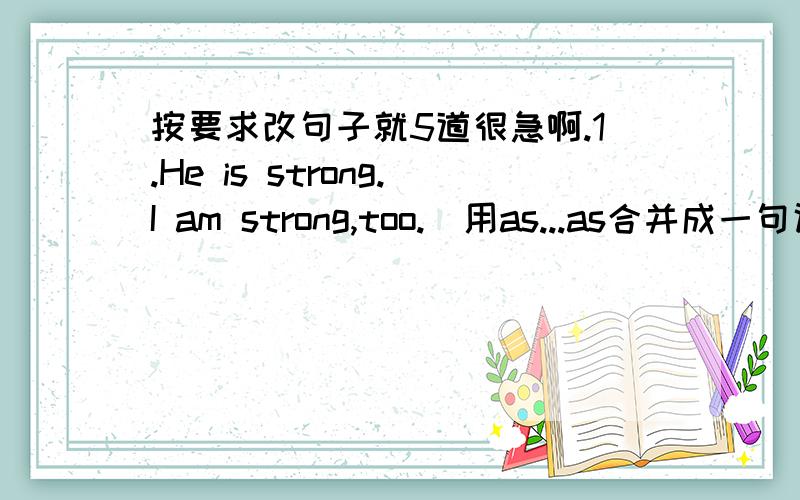 按要求改句子就5道很急啊.1.He is strong.I am strong,too.（用as...as合并成一句话）2.His handwriting isn't like mine.（用different from改写句子）3.I have fewer books than he has.（用not as...as改写句子）4.My watch is li