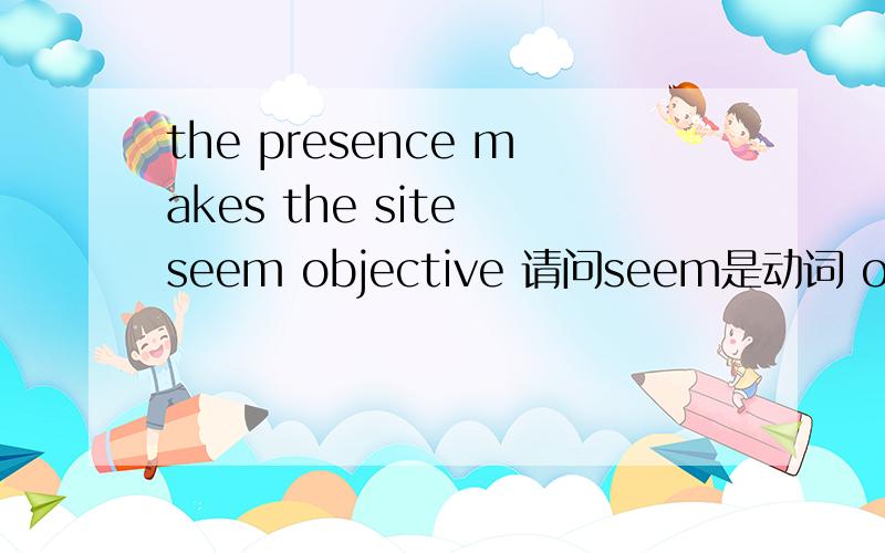 the presence makes the site seem objective 请问seem是动词 objective是形容词,怎么能放一块呢?