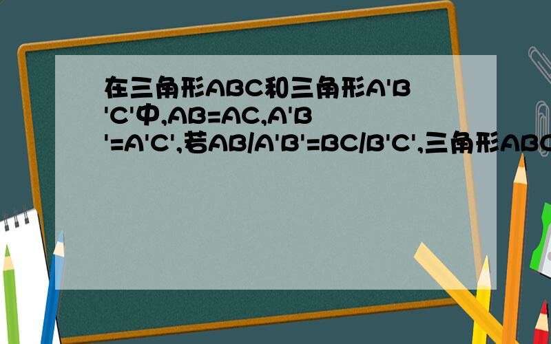 在三角形ABC和三角形A'B'C'中,AB=AC,A'B'=A'C',若AB/A'B'=BC/B'C',三角形ABC与三角形A'B'C'相似吗