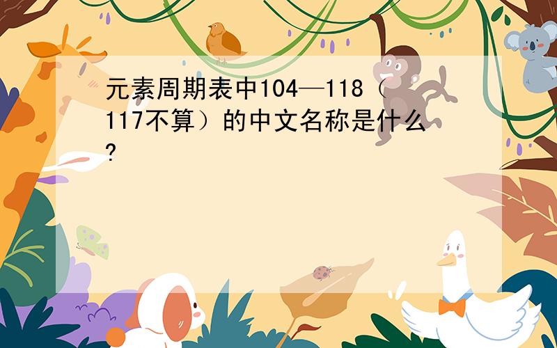 元素周期表中104—118（117不算）的中文名称是什么?