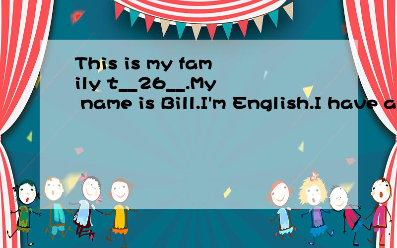 This is my family t__26__.My name is Bill.I'm English.I have a b__27__ family.My w__28__ Ann is a teacher.We have two c__29__.Sam is my son.Mary is my d__30__.They are students.My f__31__ name's Rubby.My mother's name is Grace.They are o__32__.Mike i