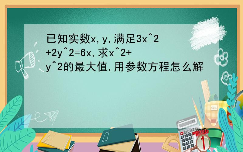 已知实数x,y,满足3x^2+2y^2=6x,求x^2+y^2的最大值,用参数方程怎么解